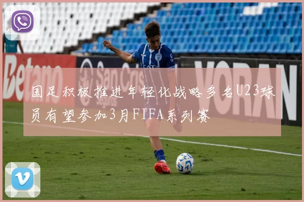 国足积极推进年轻化战略多名U23球员有望参加3月FIFA系列赛