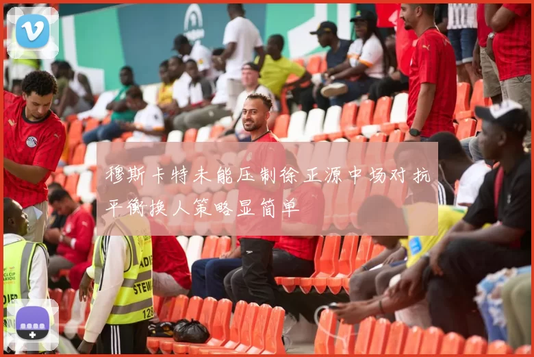 穆斯卡特未能压制徐正源中场对抗平衡换人策略显简单