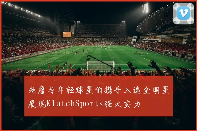 老詹与年轻球星们携手入选全明星展现KlutchSports强大实力