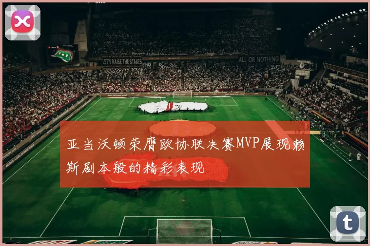 亚当沃顿荣膺欧协联决赛MVP展现赖斯剧本般的精彩表现